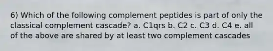 6) Which of the following complement peptides is part of only the classical complement cascade? a. C1qrs b. C2 c. C3 d. C4 e. all of the above are shared by at least two complement cascades