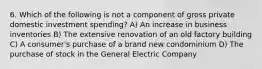 6. Which of the following is not a component of gross private domestic investment spending? A) An increase in business inventories B) The extensive renovation of an old factory building C) A consumer's purchase of a brand new condominium D) The purchase of stock in the General Electric Company