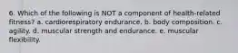 6. Which of the following is NOT a component of health-related fitness? a. cardiorespiratory endurance. b. body composition. c. agility. d. muscular strength and endurance. e. muscular flexibility.