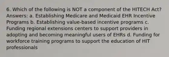 6. Which of the following is NOT a component of the HITECH Act? Answers: a. Establishing Medicare and Medicaid EHR Incentive Programs b. Establishing value-based incentive programs c. Funding regional extensions centers to support providers in adopting and becoming meaningful users of EHRs d. Funding for workforce training programs to support the education of HIT professionals