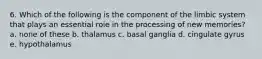 6. Which of the following is the component of the limbic system that plays an essential role in the processing of new memories? a. none of these b. thalamus c. basal ganglia d. cingulate gyrus e. hypothalamus