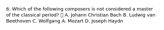 6. Which of the following composers is not considered a master of the classical period?  A. Johann Christian Bach B. Ludwig van Beethoven C. Wolfgang A. Mozart D. Joseph Haydn