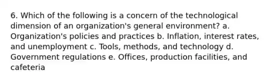 6. Which of the following is a concern of the technological dimension of an organization's general environment? a. Organization's policies and practices b. Inflation, interest rates, and unemployment c. Tools, methods, and technology d. Government regulations e. Offices, production facilities, and cafeteria