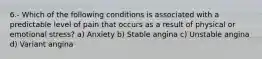 6.- Which of the following conditions is associated with a predictable level of pain that occurs as a result of physical or emotional stress? a) Anxiety b) Stable angina c) Unstable angina d) Variant angina