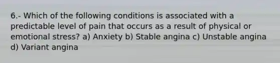 6.- Which of the following conditions is associated with a predictable level of pain that occurs as a result of physical or emotional stress? a) Anxiety b) Stable angina c) Unstable angina d) Variant angina