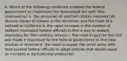 6. Which of the following conditions enabled the federal government to implement the Homestead Act with little controversy? a. the secession of southern states removed teh divisive issues of slavery in the territories and the route of a railroad to California b. the rapid increase in the number of soldiers motivated federal officials to find a way to reward veeterans for their military service c. the need to pay for the civil war made it important for the federal government to find new sources of revenue d. the need to supply the union army with food pushed federal officals to adopt policies that would cause an increase in agricultureal production