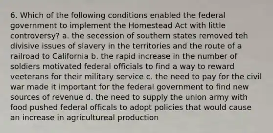 6. Which of the following conditions enabled the federal government to implement the Homestead Act with little controversy? a. the secession of southern states removed teh divisive issues of slavery in the territories and the route of a railroad to California b. the rapid increase in the number of soldiers motivated federal officials to find a way to reward veeterans for their military service c. the need to pay for the civil war made it important for the federal government to find new sources of revenue d. the need to supply the union army with food pushed federal officals to adopt policies that would cause an increase in agricultureal production