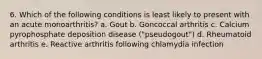 6. Which of the following conditions is least likely to present with an acute monoarthritis? a. Gout b. Goncoccal arthritis c. Calcium pyrophosphate deposition disease ("pseudogout") d. Rheumatoid arthritis e. Reactive arthritis following chlamydia infection