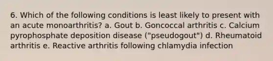 6. Which of the following conditions is least likely to present with an acute monoarthritis? a. Gout b. Goncoccal arthritis c. Calcium pyrophosphate deposition disease ("pseudogout") d. Rheumatoid arthritis e. Reactive arthritis following chlamydia infection