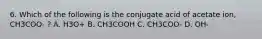 6. Which of the following is the conjugate acid of acetate ion, CH3COO- ? A. H3O+ B. CH3COOH C. CH3COO- D. OH-