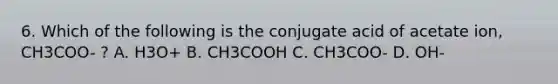 6. Which of the following is the conjugate acid of acetate ion, CH3COO- ? A. H3O+ B. CH3COOH C. CH3COO- D. OH-