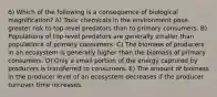 6) Which of the following is a consequence of biological magnification? A) Toxic chemicals in the environment pose greater risk to top-level predators than to primary consumers. B) Populations of top-level predators are generally smaller than populations of primary consumers. C) The biomass of producers in an ecosystem is generally higher than the biomass of primary consumers. D) Only a small portion of the energy captured by producers is transferred to consumers. E) The amount of biomass in the producer level of an ecosystem decreases if the producer turnover time increases.