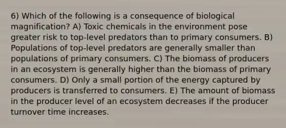 6) Which of the following is a consequence of biological magnification? A) Toxic chemicals in the environment pose greater risk to top-level predators than to primary consumers. B) Populations of top-level predators are generally smaller than populations of primary consumers. C) The biomass of producers in an ecosystem is generally higher than the biomass of primary consumers. D) Only a small portion of the energy captured by producers is transferred to consumers. E) The amount of biomass in the producer level of an ecosystem decreases if the producer turnover time increases.