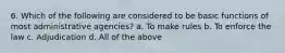 6. Which of the following are considered to be basic functions of most administrative agencies? a. To make rules b. To enforce the law c. Adjudication d. All of the above