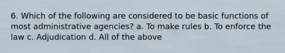 6. Which of the following are considered to be basic functions of most administrative agencies? a. To make rules b. To enforce the law c. Adjudication d. All of the above