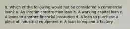 6. Which of the following would not be considered a commercial loan? a. An interim construction loan b. A working capital loan c. A loans to another financial institution d. A loan to purchase a piece of industrial equipment e. A loan to expand a factory