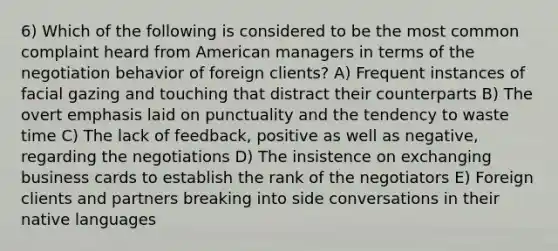 6) Which of the following is considered to be the most common complaint heard from American managers in terms of the negotiation behavior of foreign clients? A) Frequent instances of facial gazing and touching that distract their counterparts B) The overt emphasis laid on punctuality and the tendency to waste time C) The lack of feedback, positive as well as negative, regarding the negotiations D) The insistence on exchanging business cards to establish the rank of the negotiators E) Foreign clients and partners breaking into side conversations in their native languages