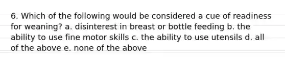 6. Which of the following would be considered a cue of readiness for weaning? a. disinterest in breast or bottle feeding b. the ability to use fine motor skills c. the ability to use utensils d. all of the above e. none of the above