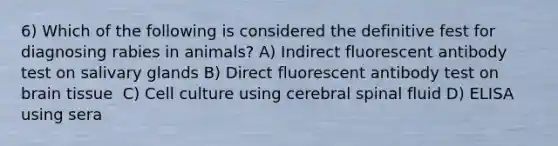 6) Which of the following is considered the definitive fest for diagnosing rabies in animals? A) Indirect fluorescent antibody test on salivary glands B) Direct fluorescent antibody test on brain tissue ﻿﻿ C) Cell culture using cerebral spinal fluid D) ﻿﻿﻿ELISA using sera