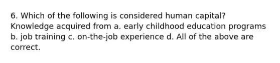 6. Which of the following is considered human capital? Knowledge acquired from a. early childhood education programs b. job training c. on-the-job experience d. All of the above are correct.