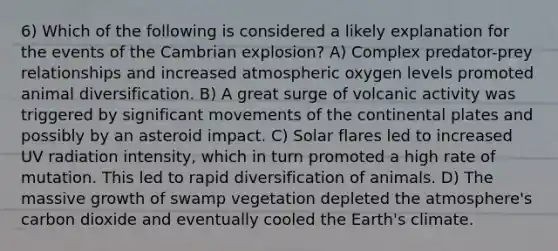 6) Which of the following is considered a likely explanation for the events of the Cambrian explosion? A) Complex predator-prey relationships and increased atmospheric oxygen levels promoted animal diversification. B) A great surge of volcanic activity was triggered by significant movements of the continental plates and possibly by an asteroid impact. C) Solar flares led to increased UV radiation intensity, which in turn promoted a high rate of mutation. This led to rapid diversification of animals. D) The massive growth of swamp vegetation depleted the atmosphere's carbon dioxide and eventually cooled the Earth's climate.