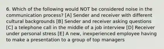 6. Which of the following would NOT be considered noise in the communication process? [A] Sender and receiver with different cultural backgrounds [B] Sender and receiver asking questions [C] a telephone call in the middle of a job interview [D] Receiver under personal stress [E] A new, inexperienced employee having to make a presentation to a group of top managers