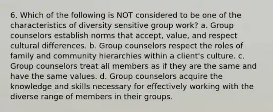 6. Which of the following is NOT considered to be one of the characteristics of diversity sensitive group work? a. Group counselors establish norms that accept, value, and respect cultural differences. b. Group counselors respect the roles of family and community hierarchies within a client's culture. c. Group counselors treat all members as if they are the same and have the same values. d. Group counselors acquire the knowledge and skills necessary for effectively working with the diverse range of members in their groups.