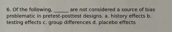 6. Of the following, ______ are not considered a source of bias problematic in pretest-posttest designs. a. history effects b. testing effects c. group differences d. placebo effects