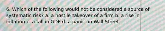 6. Which of the following would not be considered a source of systematic risk? a. a hostile takeover of a firm b. a rise in inflation c. a fall in GDP d. a panic on Wall Street