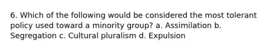 6. Which of the following would be considered the most tolerant policy used toward a minority group? a. Assimilation b. Segregation c. Cultural pluralism d. Expulsion