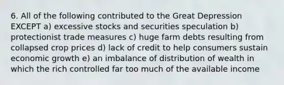 6. All of the following contributed to the Great Depression EXCEPT a) excessive stocks and securities speculation b) protectionist trade measures c) huge farm debts resulting from collapsed crop prices d) lack of credit to help consumers sustain economic growth e) an imbalance of distribution of wealth in which the rich controlled far too much of the available income