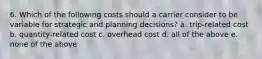 6. Which of the following costs should a carrier consider to be variable for strategic and planning decisions? a. trip-related cost b. quantity-related cost c. overhead cost d. all of the above e. none of the above