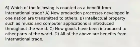 6) Which of the following is counted as a benefit from international trade? A) New production processes developed in one nation are transmitted to others. B) Intellectual property such as music and computer applications is introduced throughout the world. C) New goods have been introduced to other parts of the world. D) All of the above are benefits from international trade.