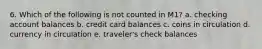 6. Which of the following is not counted in M1? a. checking account balances b. credit card balances c. coins in circulation d. currency in circulation e. traveler's check balances