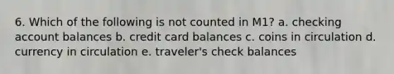 6. Which of the following is not counted in M1? a. checking account balances b. credit card balances c. coins in circulation d. currency in circulation e. traveler's check balances