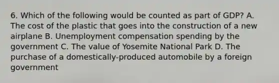 6. Which of the following would be counted as part of GDP? A. The cost of the plastic that goes into the construction of a new airplane B. Unemployment compensation spending by the government C. The value of Yosemite National Park D. The purchase of a domestically-produced automobile by a foreign government