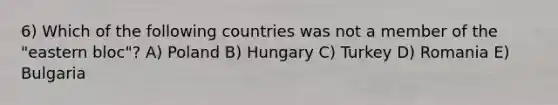 6) Which of the following countries was not a member of the "eastern bloc"? A) Poland B) Hungary C) Turkey D) Romania E) Bulgaria