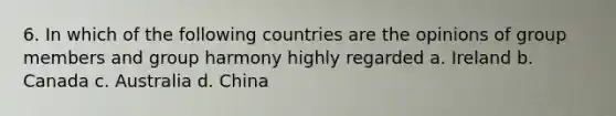 6. In which of the following countries are the opinions of group members and group harmony highly regarded a. Ireland b. Canada c. Australia d. China