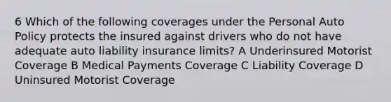 6 Which of the following coverages under the Personal Auto Policy protects the insured against drivers who do not have adequate auto liability insurance limits? A Underinsured Motorist Coverage B Medical Payments Coverage C Liability Coverage D Uninsured Motorist Coverage