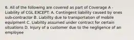 6. All of the following are covered as part of Coverage A - Liability of CGL EXCEPT: A. Contingent liability caused by ones sub-contractor B. Liability due to transportation of mobile equipment C. Liability assumed under contract for certain situations D. Injury of a customer due to the negligence of an employee