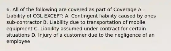 6. All of the following are covered as part of Coverage A - Liability of CGL EXCEPT: A. Contingent liability caused by ones sub-contractor B. Liability due to transportation of mobile equipment C. Liability assumed under contract for certain situations D. Injury of a customer due to the negligence of an employee