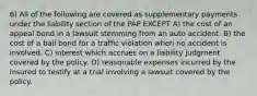 6) All of the following are covered as supplementary payments under the liability section of the PAP EXCEPT A) the cost of an appeal bond in a lawsuit stemming from an auto accident. B) the cost of a bail bond for a traffic violation when no accident is involved. C) interest which accrues on a liability judgment covered by the policy. D) reasonable expenses incurred by the insured to testify at a trial involving a lawsuit covered by the policy.