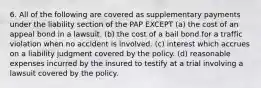 6. All of the following are covered as supplementary payments under the liability section of the PAP EXCEPT (a) the cost of an appeal bond in a lawsuit. (b) the cost of a bail bond for a traffic violation when no accident is involved. (c) interest which accrues on a liability judgment covered by the policy. (d) reasonable expenses incurred by the insured to testify at a trial involving a lawsuit covered by the policy.