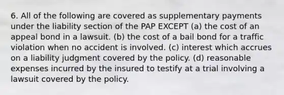 6. All of the following are covered as supplementary payments under the liability section of the PAP EXCEPT (a) the cost of an appeal bond in a lawsuit. (b) the cost of a bail bond for a traffic violation when no accident is involved. (c) interest which accrues on a liability judgment covered by the policy. (d) reasonable expenses incurred by the insured to testify at a trial involving a lawsuit covered by the policy.