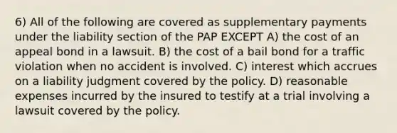 6) All of the following are covered as supplementary payments under the liability section of the PAP EXCEPT A) the cost of an appeal bond in a lawsuit. B) the cost of a bail bond for a traffic violation when no accident is involved. C) interest which accrues on a liability judgment covered by the policy. D) reasonable expenses incurred by the insured to testify at a trial involving a lawsuit covered by the policy.