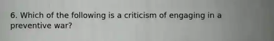 6. Which of the following is a criticism of engaging in a preventive war?