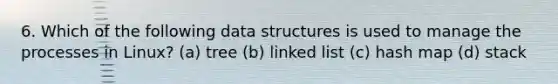 6. Which of the following data structures is used to manage the processes in Linux? (a) tree (b) linked list (c) hash map (d) stack