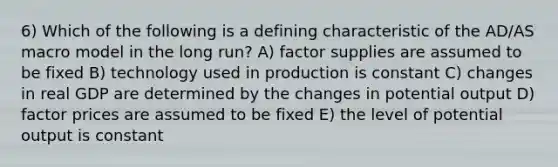 6) Which of the following is a defining characteristic of the AD/AS macro model in the long run? A) factor supplies are assumed to be fixed B) technology used in production is constant C) changes in real GDP are determined by the changes in potential output D) factor prices are assumed to be fixed E) the level of potential output is constant