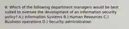 6: Which of the following department managers would be best suited to oversee the development of an information security policy? A.) Information Systems B.) Human Resources C.) Business operations D.) Security administration