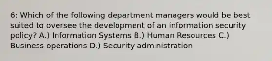 6: Which of the following department managers would be best suited to oversee the development of an information security policy? A.) Information Systems B.) Human Resources C.) Business operations D.) Security administration